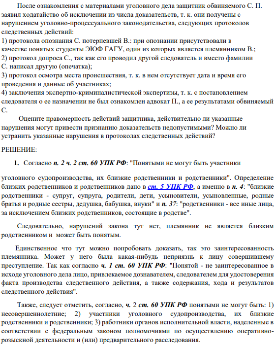После ознакомления с материалами уголовного дела защитник обвиняемого С. П. заявил ходатайство об исключении из числа доказательств, т. к. они получены с нарушением уголовно-процессуального законодательства, следующих протоколов следственных действий: 1) протокола опознания С. потерпевшей В.: при опознании присутствовали в качестве понятых студенты ЭЮФ ГАГУ, один из которых является племянником В.