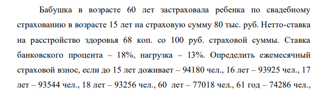 Бабушка в возрасте 60 лет застраховала ребенка по свадебному страхованию в возрасте 15 лет на страховую сумму 80 тыс. руб. Нетто-ставка на расстройство здоровья 68 коп. со 100 руб. страховой суммы. Ставка банковского процента – 18%, нагрузка – 13%.