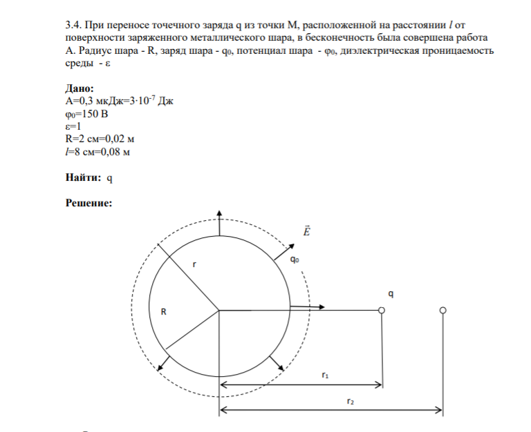 3.4. При переносе точечного заряда q из точки М, расположенной на расстоянии l от поверхности заряженного металлического шара, в бесконечность была совершена работа А. Радиус шара - R, заряд шара - q0, потенциал шара - φ0, диэлектрическая проницаемость среды - ε Дано