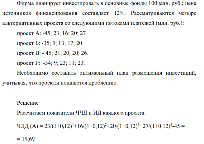 Фирма планирует инвестировать в основные фонды 100 млн. руб.; цена источников финансирования составляет 12%. Рассматриваются четыре альтернативных проекта со следующими потоками платежей (млн. руб.): проект А: -45; 23; 16; 20; 27. проект Б: -35; 9; 13; 17; 20. проект В: - 45; 21; 20; 20; 26. проект Г: -34; 9; 23; 11; 23. Необходимо составить оптимальный план размещения инвестиций, учитывая, что проекты поддаются дроблению.