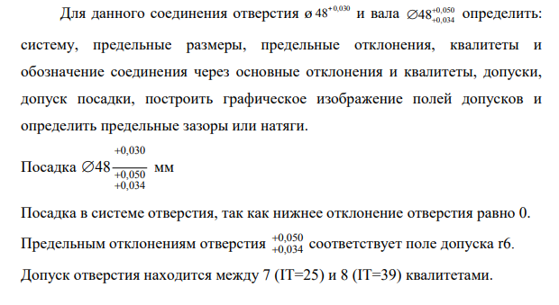 Для данного соединения отверстия ø 48+0,030 и вала 0,050 48 0,034 определить: систему, предельные размеры, предельные отклонения, квалитеты и обозначение соединения через основные отклонения и квалитеты, допуски, допуск посадки, построить графическое изображение полей допусков и определить предельные зазоры или натяги. Посадка 0,030 0,050 0,034 48 мм