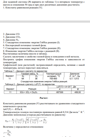 Для заданной системы (№ варианта из таблицы 1) в интервале температур с шагом ее изменения 50 град и при двух различных давлениях рассчитать: 1. Константу равновесия реакции (V). 2. Давление CO. 3. Давление CO2. 4. Давление N2. 5. Стандартное изменение энергии Гиббса реакции (I). 6. Кислородный потенциал газовой фазы. 7. Стандартное изменение энергии Гиббса реакции (II). 8. Изменение энергии Гиббса системы с реакцией (II).