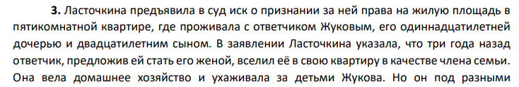 Ласточкина предъявила в суд иск о признании за ней права на жилую площадь в пятикомнатной квартире, где проживала с ответчиком Жуковым, его одиннадцатилетней дочерью и двадцатилетним сыном. В заявлении Ласточкина указала, что три года назад ответчик, предложив ей стать его женой, вселил её в свою квартиру в качестве члена семьи.