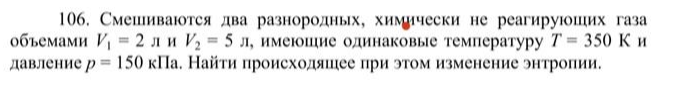 Смешиваются два разнородных, химически не реагирующих газа объемами V1 = 2 л и V2 = 5 л, имеющие одинаковые температуру T = 350 К и давление р = 150 кПа. Найти происходящее при этом изменение энтропии.