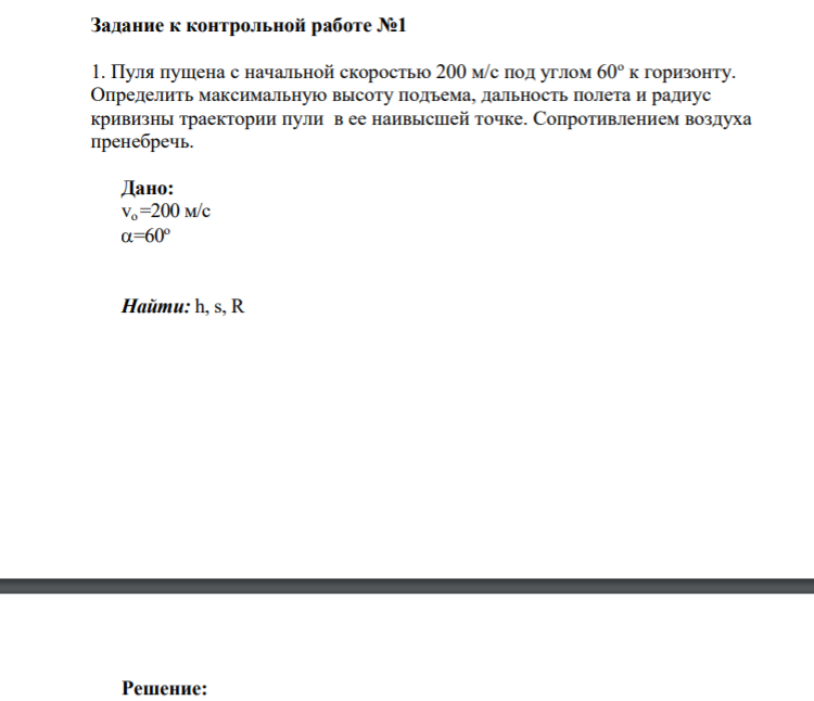 Задание к контрольной работе №1 1. Пуля пущена с начальной скоростью 200 м/с под углом 60о к горизонту. Определить максимальную высоту подъема, дальность полета и радиус кривизны траектории пули в ее наивысшей точке. Сопротивлением воздуха пренебречь. Дано: vo=200 м/с =60о Найти: h, s, R