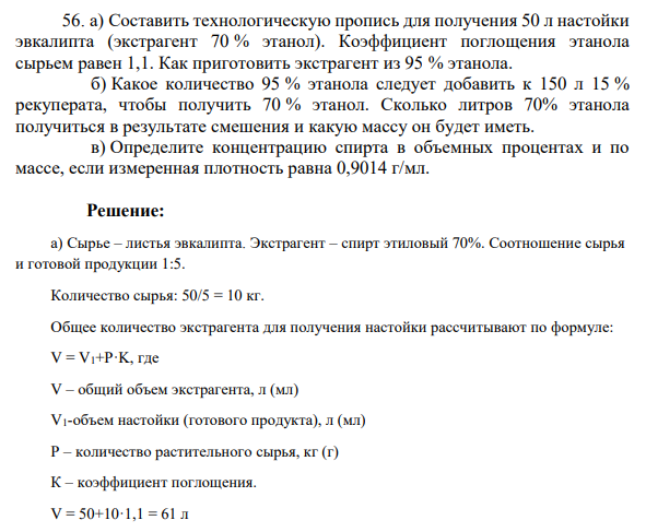 а) Составить технологическую пропись для получения 50 л настойки эвкалипта (экстрагент 70 % этанол). Коэффициент поглощения этанола сырьем равен 1,1. Как приготовить экстрагент из 95 % этанола. б) Какое количество 95 % этанола следует добавить к 150 л 15 % рекуперата, чтобы получить 70 % этанол. Сколько литров 70% этанола получиться в результате смешения и какую массу он будет иметь. в) Определите концентрацию спирта в объемных процентах и по массе, если измеренная плотность равна 0,9014 г/мл.