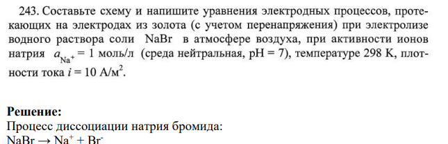 243. Составьте схему и напишите уравнения электродных процессов, протекающих на электродах из золота (с учетом перенапряжения) при электролизе водного раствора соли NaBr в атмосфере воздуха, при активности ионов натрия а = 1 моль/л (среда нейтральная, рH = 7), температуре 298 К, плотности тока i = 10 А/м2.
