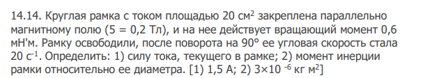 Круглая рамка с током площадью 20 см2 закреплена параллельно магнитному полю (5 = 0,2 Тл), и на нее действует вращающий момент 0,6 мН'м. Рамку освободили, после поворота на 90° ее угловая скорость стала 20 с-1 . Определить: 1) силу тока, текущего в рамке; 2) момент инерции рамки относительно ее диаметра. [1) 1,5 А; 2) 3×10 -6 кг м2 ]