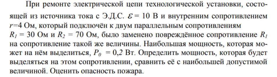 При ремонте электрической цепи технологической установки, состоящей из источника тока с Э.Д.С. Е = 10 В и внутренним сопротивлением r=4 Ом, который подключён к двум параллельным сопротивлениям R1 = 30 Ом и R2 = 70 Ом, было заменено повреждённое сопротивление R1 на сопротивление такой же величины. Наибольшая мощность, которая может на нём выделиться, Р0 = 0,2 Вт.