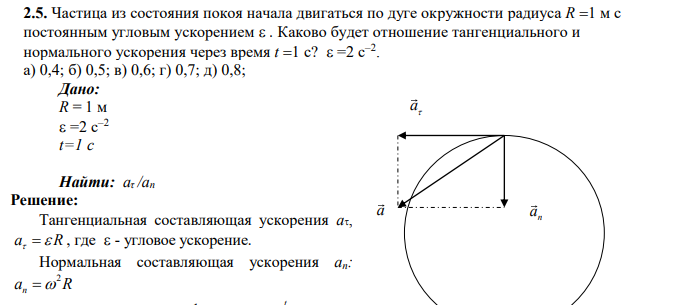 Частица из состояния покоя начала двигаться по дуге окружности радиуса R 1 м с постоянным угловым ускорением . Каково будет отношение тангенциального и нормального ускорения через время t 1 с? =2 с–2 . а) 0,4; б) 0,5; в) 0,6; г) 0,7; д) 0,8;