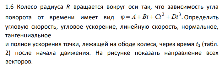Колесо радиуса R вращается вокруг оси так, что зависимость угла поворота от времени имеет вид Определить угловую скорость, угловое ускорение, линейную скорость, нормальное, тангенциальное и полное ускорения точки, лежащей на ободе колеса, через время t1 (табл. 2) после начала движения. На рисунке показать направление всех векторов.