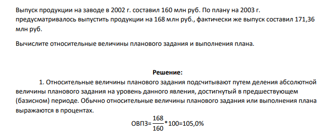Выпуск продукции на заводе в 2002 г. составил 160 млн руб. По плану на 2003 г. предусматривалось выпустить продукции на 168 млн руб., фактически же выпуск составил 171,36 млн руб. Вычислите относительные величины планового задания и выполнения плана.