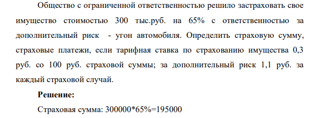 Общество с ограниченной ответственностью решило застраховать свое имущество стоимостью 300 тыс.руб. на 65% с ответственностью за дополнительный риск - угон автомобиля. Определить страховую сумму, страховые платежи, если тарифная ставка по страхованию имущества 0,3 руб. со 100 руб. страховой суммы; за дополнительный риск 1,1 руб. за каждый страховой случай.