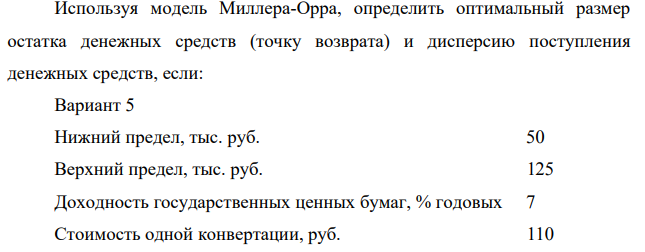 Используя модель Миллера-Орра, определить оптимальный размер остатка денежных средств (точку возврата) и дисперсию поступления денежных средств, если: Вариант 5 Нижний предел, тыс. руб. 50 Верхний предел, тыс. руб. 125 Доходность государственных ценных бумаг, % годовых 7 Стоимость одной конвертации, руб. 110