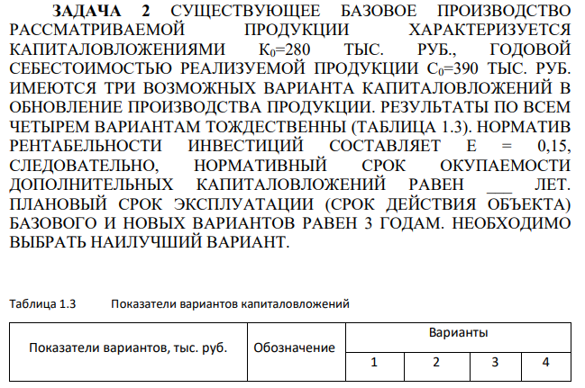 СУЩЕСТВУЮЩЕЕ БАЗОВОЕ ПРОИЗВОДСТВО РАССМАТРИВАЕМОЙ ПРОДУКЦИИ ХАРАКТЕРИЗУЕТСЯ КАПИТАЛОВЛОЖЕНИЯМИ К0=280 ТЫС. РУБ., ГОДОВОЙ СЕБЕСТОИМОСТЬЮ РЕАЛИЗУЕМОЙ ПРОДУКЦИИ С0=390 ТЫС. РУБ. ИМЕЮТСЯ ТРИ ВОЗМОЖНЫХ ВАРИАНТА КАПИТАЛОВЛОЖЕНИЙ В ОБНОВЛЕНИЕ ПРОИЗВОДСТВА ПРОДУКЦИИ. РЕЗУЛЬТАТЫ ПО ВСЕМ ЧЕТЫРЕМ ВАРИАНТАМ ТОЖДЕСТВЕННЫ