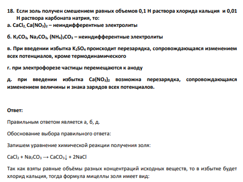 Если золь получен смешением равных объемов 0,1 Н раствора хлорида кальция и 0,01 Н раствора карбоната натрия, то: а. CaCl2, Ca(NO3)2 – неиндифферентные электролиты б. К2СО3, Na2CO3, (NH4)2CO3 – неиндифферентные электролиты в. При введении избытка K2SO4 происходит перезарядка, сопровождающаяся изменением всех потенциалов, кроме термодинамического г. при электрофорезе частицы перемещаются к аноду д. при введении избытка Ca(NO3)2 возможна перезарядка, сопровождающаяся изменением величины и знака зарядов всех потенциалов.