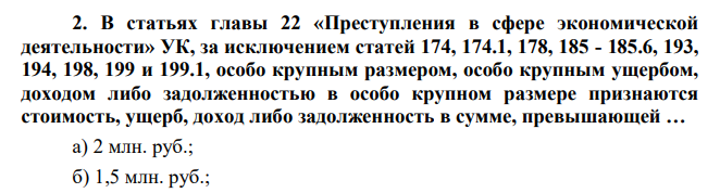В статьях главы 22 «Преступления в сфере экономической деятельности» УК, за исключением статей 174, 174.1, 178, 185 - 185.6, 193, 194, 198, 199 и 199.1, особо крупным размером, особо крупным ущербом, доходом либо задолженностью в особо крупном размере признаются стоимость, ущерб, доход либо задолженность в сумме, превышающей … а) 2 млн. руб.; б) 1,5 млн. руб.;