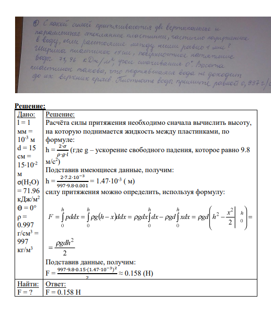 Задача № 1 С какой силой притяжения две вертикальные и параллельные стеклянные пластинки, частично погруженные в воду, если расстояние между ними равно 1 мм? Ширина пластинок 15 см, поверхностное натяжение воды 71,96 кДж/м2 , угол смачивания 00 . Высота пластинок такова, что поднявшаяся вода не доходит до их верхних краев. Плотность воды примите равной 0,997 г/см3 .