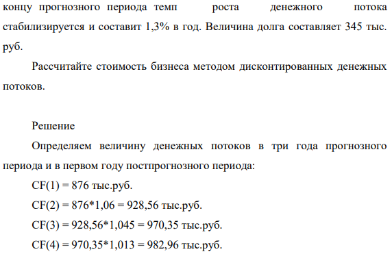 Период прогнозирования составляет три года, денежный поток на собственный капитал за первый прогнозный год 876 тыс. руб., за второй год денежный поток прогнозируется с ростом в 6 %, за третий год денежный поток прогнозируется с ростом в 4,5%, САРМ - 23%. Предполагается, что к 453 концу прогнозного периода темп роста денежного потока стабилизируется и составит 1,3% в год.
