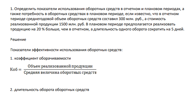Определить показатели использования оборотных средств в отчетном и плановом периодах, а также потребность в оборотных средствах в плановом периоде, если известно, что в отчетном периоде среднегодовой объем оборотных средств составил 300 млн. руб., а стоимость реализованной продукции 1500 млн. руб. В плановом периоде предполагается реализовать продукцию на 20 % больше, чем в отчетном, а длительность одного оборота сократить на 5 дней.