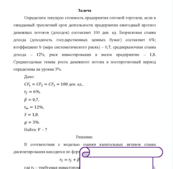 Задача Определите текущую стоимость предприятия оптовой торговли, если в ожидаемый трехлетний срок деятельности предприятия ежегодный прогноз денежных потоков (доходов) составляет 100 ден. ед. Безрисковая ставка дохода (доходность государственных ценных бумаг) составляет 6%; коэффициент b (мера систематического риска) - 0,7, среднерыночная ставка дохода - 12%, риск инвестирования в малое предприятие - 1,8.