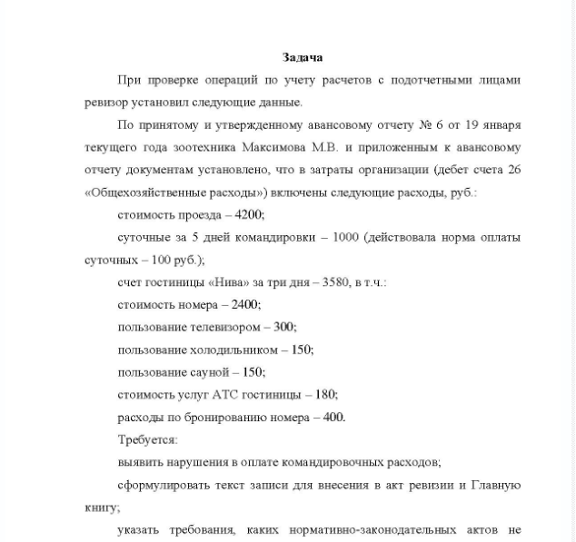 Задача При проверке операций по учету расчетов с подотчетными лицами ревизор установил следующие данные. По принятому и утвержденному авансовому отчету № 6 от 19 января текущего года зоотехника Максимова М.В, и приложенным к авансовому отчету документам установлено, что в затраты организации (дебет счета 26 «Общехозяйственные расходы») включены следующие расходы, руб.: стоимость проезда - 4200; суточные за 5 дней командировки - 1000 (действовала норма оплаты суточных - 100 руб. ); счет гостиницы «Нива» за три дня - 3580, в т.ч.: стоимость номера - 2400; пользование телевизором - 300; пользование холодильником - 150; пользование сауной - 150; стоимость услуг АТС гостиницы - 180; расходы по бронированию номера - 400.