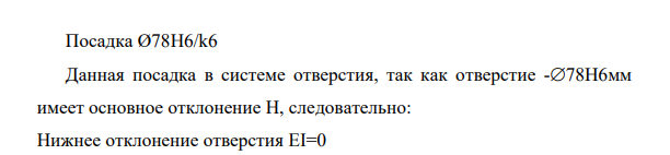 Графически изобразить, определить вид и рассчитать посадки. 3.1 С помощью таблиц ЕСДП определить предельные отклонения в заданных соединениях. 117 3.2 Графически изобразить посадку, указав условные и числовые значения отклонении, номинальный размер, единицу измерения, зазоры или натяги. 3.3 Определить вид посадки. 3.4 Рассчитать предельные размеры и допуск для отверстия и вала. 3.5 В зависимости от вида посадки, рассчитать зазоры или натяги. 3.6 Определить допуск посадки двумя способами. Посадка Ø78H6/k6