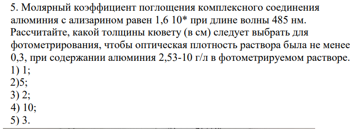 5. Молярный коэффициент поглощения комплексного соединения алюминия с ализарином равен 1,6 10* при длине волны 485 нм. Рассчитайте, какой толщины кювету (в см) следует выбрать для фотометрирования, чтобы оптическая плотность раствора была не менее 0,3, при содержании алюминия 2,53-10 г/л в фотометрируемом растворе.