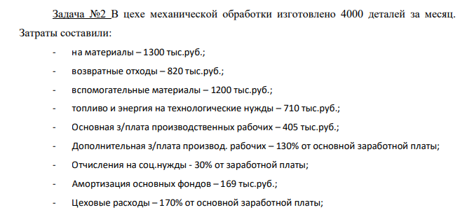 В цехе механической обработки изготовлено 4000 деталей за месяц. Затраты составили: - на материалы – 1300 тыс.руб.; - возвратные отходы – 820 тыс.руб.; - вспомогательные материалы – 1200 тыс.руб.; - топливо и энергия на технологические нужды – 710 тыс.руб.; - Основная з/плата производственных рабочих – 405 тыс.руб.;