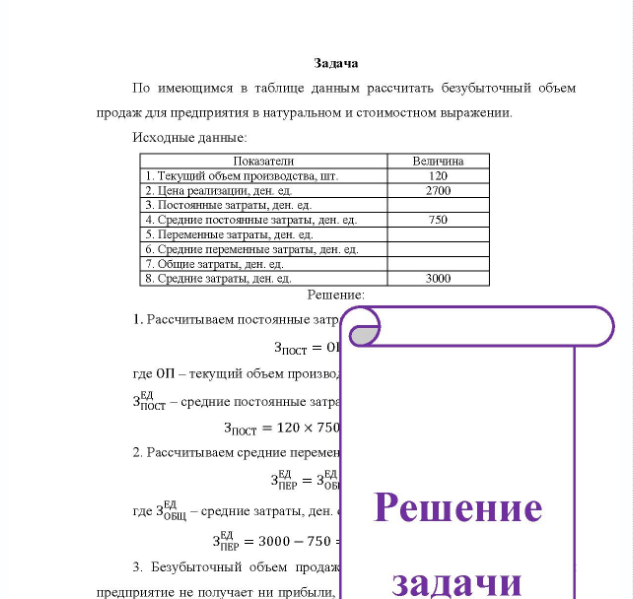 Задача По имеющимся в таблице данным рассчитать безубыточный объем продаж для предприятия в натуральном и стоимостном выражении. Исходные данные: Показатели Величина 1. Текуший объем производства, шт. 2. Цена реализации, ден ед 3. Постоянные затраты, ден. ед. 4. Средние постоянные затраты, ден. ед. 5. Переменные затраты, ден. ел. 6. Средние переменные затраты, ден. ед. 7.0 7. Общие затраты, ден. ед. 8. Средние затраты, ден, ед. 120 2700 3000