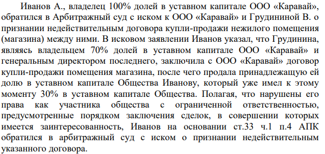 Иванов А., владелец 100% долей в уставном капитале ООО «Каравай», обратился в Арбитражный суд с иском к ООО «Каравай» и Грудининой В. о признании недействительным договора купли-продажи нежилого помещения (магазина) между ними. В исковом заявлении Иванов указал, что Грудинина, являясь владельцем 70% долей в уставном капитале ООО «Каравай» и генеральным директором последнего, заключила с ООО «Каравай» договор купли-продажи помещения магазина, после чего продала принадлежащую ей долю в уставном капитале Общества Иванову, который уже имел к этому моменту 30% в уставном капитале Общества.
