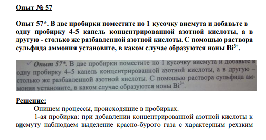 Опыт № 57 Опыт 57*. В две пробирки поместите по 1 кусочку висмута и добавьте в одну пробирку 4-5 капель концентрированной азотной кислоты, а в другую - столько же разбавленной азотной кислоты. С помощью раствора сульфида аммония установите, в каком случае образуются ионы Bi3+ .