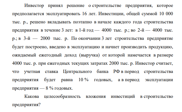 Инвестор принял решение о строительстве предприятия, которое предполагается эксплуатировать 16 лет. Инвестиции, общей суммой 10 000 тыс. р., решено вкладывать поэтапно в начале каждого года строительства предприятия в течение 3 лет: в 1-й год — 4000 тыс. р.; во 2-й — 4000 тыс. р.; в 3-й — 2000 тыс. р.