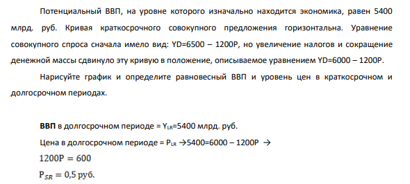 Потенциальный ВВП, на уровне которого изначально находится экономика, равен 5400 млрд. руб. Кривая краткосрочного совокупного предложения горизонтальна. Уравнение совокупного спроса сначала имело вид: YD=6500 – 1200Р, но увеличение налогов и сокращение денежной массы сдвинуло эту кривую в положение, описываемое уравнением YD=6000 – 1200Р.