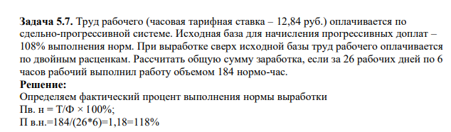 Труд рабочего (часовая тарифная ставка – 12,84 руб.) оплачивается по сдельно-прогрессивной системе. Исходная база для начисления прогрессивных доплат – 108% выполнения норм. При выработке сверх исходной базы труд рабочего оплачивается по двойным расценкам. Рассчитать общую сумму заработка, если за 26 рабочих дней по 6 часов рабочий выполнил работу объемом 184 нормо-час.
