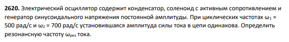 2620. Электрический осциллятор содержит конденсатор, соленоид с активным сопротивлением и генератор синусоидального напряжения постоянной амплитуды. При циклических частотах ω1 = 500 рад/с и ω2 = 700 рад/с установившаяся амплитуда силы тока в цепи одинакова.