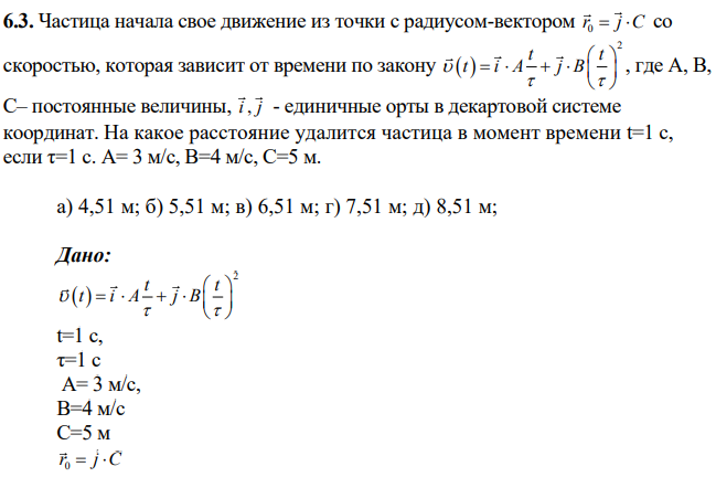 Частица начала свое движение из точки с радиусом-вектором 0 r j C со скоростью, которая зависит от времени по закону 2 t t t i A j B , где А, В, С– постоянные величины, i j , - единичные орты в декартовой системе координат. На какое расстояние удалится частица в момент времени t=1 c, если τ=1 с. А= 3 м/с, В=4 м/с, С=5 м.