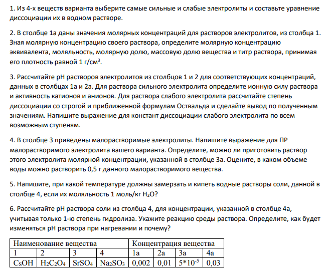1. Из 4-х веществ варианта выберите самые сильные и слабые электролиты и составьте уравнение диссоциации их в водном растворе. 2. В столбце 1а даны значения молярных концентраций для растворов электролитов, из столбца 1. Зная молярную концентрацию своего раствора, определите молярную концентрацию эквивалента, моляльность, молярную долю, массовую долю вещества и титр раствора, принимая его плотность равной 1 г/см3 .