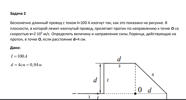Бесконечно длинный провод с током I=100 А изогнут так, как это показано на рисунке. В плоскости, в которой лежит изогнутый провод, пролетает протон по направлению к точке О со скоростью ν=2∙105 м/с. Определить величину и направление силы Лоренца, действующую на протон, в точке О, если расстояние d=4 см. Дано: I A 100 d 4 0,04 см м I4 3 2 d d 0 d 1 5 2 10 м с p протон Найти: ? FЛ 