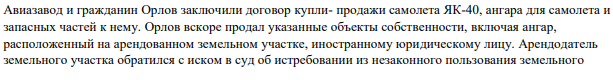 Авиазавод и гражданин Орлов заключили договор купли- продажи самолета ЯК-40, ангара для самолета и запасных частей к нему. Орлов вскоре продал указанные объекты собственности, включая ангар, расположенный на арендованном земельном участке, иностранному юридическому лицу.
