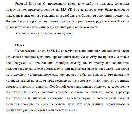 Рядовой Игнатов К., проходящий военную службу по призыву, совершил преступление, предусмотренное ст. 125 УК РФ, за которое ему было назначено наказание в виде одного года лишения свободы с отбыванием в колонии-поселении. Военный прокурор в кассационном порядке оспорил приговор, указав, что Игнатов должен отбывать наказание в дисциплинарной воинской части.