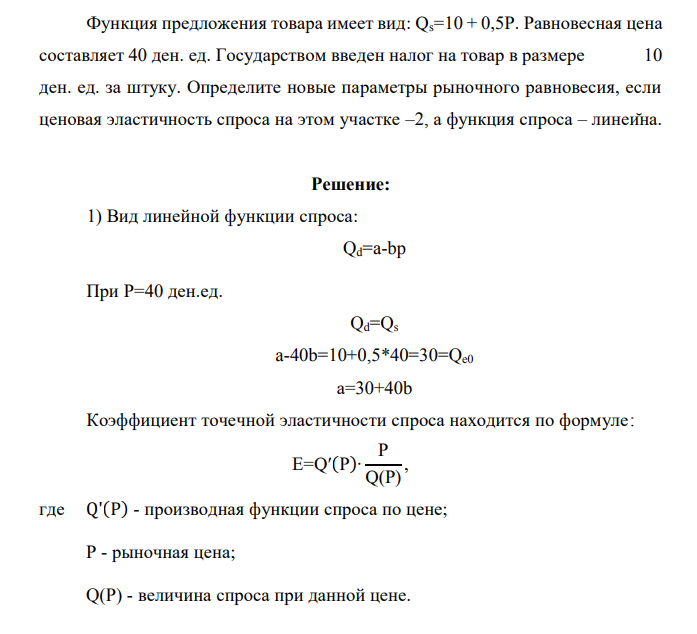 Функция предложения товара имеет вид: Qs=10 + 0,5P. Равновесная цена составляет 40 ден. ед. Государством введен налог на товар в размере 10 ден. ед. за штуку. Определите новые параметры рыночного равновесия, если ценовая эластичность спроса на этом участке –2, а функция спроса – линейна.