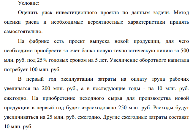 Оценить риск инвестиционного проекта по данным задачи. Метод оценки риска и необходимые вероятностные характеристики принять самостоятельно. На фабрике есть проект выпуска новой продукции, для чего необходимо приобрести за счет банка новую технологическую линию за 500 млн. руб. под 25% годовых сроком на 5 лет. Увеличение оборотного капитала потребует 100 млн. руб.
