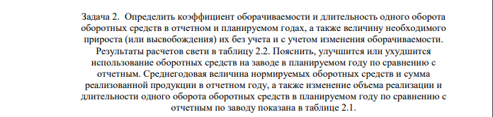 Определить коэффициент оборачиваемости и длительность одного оборота оборотных средств в отчетном и планируемом годах, а также величину необходимого прироста (или высвобождения) их без учета и с учетом изменения оборачиваемости. Результаты расчетов свети в таблицу 2.2. Пояснить, улучшится или ухудшится использование оборотных средств на заводе в планируемом году по сравнению с отчетным.