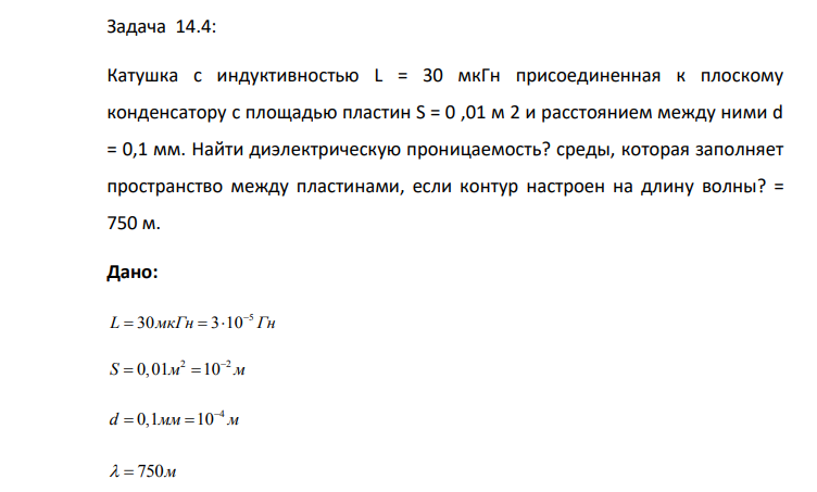 Катушка с индуктивностью L = 30 мкГн присоединенная к плоскому конденсатору с площадью пластин S = 0 ,01 м 2 и расстоянием между ними d = 0,1 мм. Найти диэлектрическую проницаемость? среды, которая заполняет пространство между пластинами, если контур настроен на длину волны? = 750 м. Дано: 5 L 30 3 10 мкГн Гн     2 2 S 0,01 10 м м   4 d 0,1 10 мм м     750м Найти:  ?