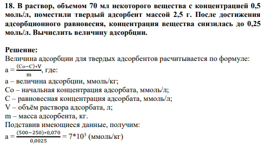 18. В раствор, объемом 70 мл некоторого вещества с концентрацией 0,5 моль/л, поместили твердый адсорбент массой 2,5 г. После достижения адсорбционного равновесия, концентрация вещества снизилась до 0,25 моль/л. Вычислить величину адсорбции.