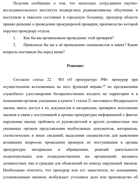 Получив сообщение о том, что несколько сотрудников научноисследовательского института подверглись радиоактивному облучению и поступили в тяжелом состоянии в городскую больницу, прокурор области принял решение о проведении прокурорской проверки, производство которой поручил прокурору отдела. 1. Как бы вы организовали проведение этой проверки?