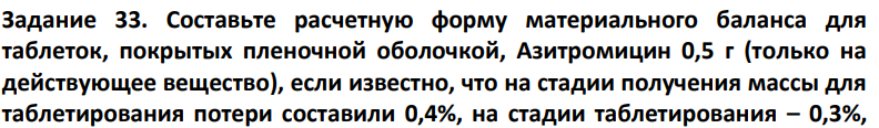 Составьте расчетную форму материального баланса для таблеток, покрытых пленочной оболочкой, Азитромицин 0,5 г (только на действующее вещество), если известно, что на стадии получения массы для таблетирования потери составили 0,4%, на стадии таблетирования – 0,3%, 354 на стадии фасовки и упаковки – 0,1%. Расчет следует вести, используя среднюю массу таблетки (0,6 г) и выход готового продукта 5 000 г.