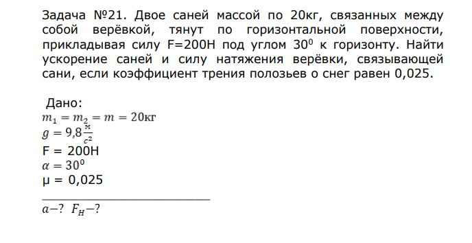 Двое саней массой по 20кг, связанных между собой верёвкой, тянут по горизонтальной поверхности, прикладывая силу F=200H под углом 300 к горизонту. Найти ускорение саней и силу натяжения верёвки, связывающей сани, если коэффициент трения полозьев о снег равен 0,025. Дано: F = 200H μ = 0,025 ______________________