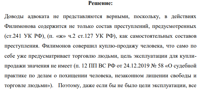 По приговору суда Филимонов признан виновным в торговле людьми, которая выразилась в покупке потерпевших Т. и Л. в целях их эксплуатации - использования для занятия проституцией (п. «а» ч.2 ст.127.1 УК РФ), а также в организации занятия проституцией другими лицами, а равно содержании притона для занятия проституцией (ст.241 УК РФ)